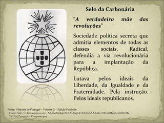 Selo da Carbonária  “ A verdadeira mãe das revoluções ” Sociedade política secreta que admitia elementos de todas as classes sociais. Radical, defendia a via revolucionária para a implantação da República. Lutava pelos ideais da Liberdade, da Igualdade e da Fraternidade. Pela instrução. Pelos ideais republicanos . Fonte:  História de Portugal – Volume X – Edição Ediclube Fonte:  http://1.bp.blogspot.com/_NfobuzNmJdo/SH-Ax36cyLI/AAAAAAAAAFo/5T1elsRGq8s/s1600/Ma%C3%A7onaria+-+Compasso.jpeg 