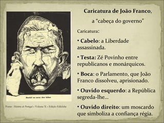 Caricatura de João Franco , a “cabeça do governo”  Caricatura :  Cabelo : a Liberdade assassinada. Testa:  Zé Povinho entre republicanos e monárquicos.  Boca : o Parlamento, que João Franco dissolveu, aprisionado.  Ouvido esquerdo : a República segreda-lhe… Ouvido direito : um moscardo que simboliza a confiança régia. Fonte:  História de Portugal  – Volume X – Edição Ediclube 