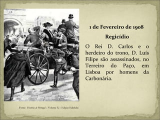 1 de Fevereiro de 1908  Regicídio O Rei D. Carlos e o herdeiro do trono, D. Luís Filipe são assassinados, no Terreiro do Paço, em Lisboa por homens da Carbonária. Fonte:  História de Portugal  – Volume X – Edição Ediclube 