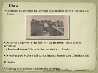 Combates de artilharia na  Avenida da Liberdade entre a Rotunda  e o  Rossio. Fonte:  http://seculoxx.freewebpages.org/rotunda.jpg http://postaisportugal.canalblog.com/albums/portugal____evenements/m-Jun12515.JPG Dia 4 Os navios de guerra « S. Rafael » e  «  Adamastor »  estão com os revoltosos . e bombardeiam o Palácio das Necessidades e o Rossio. O rei foge para Mafra e dali para a Ericeira. Depois para Gibraltar e Grã-  Bretanha . As forças monárquicas desistem dos combates. 