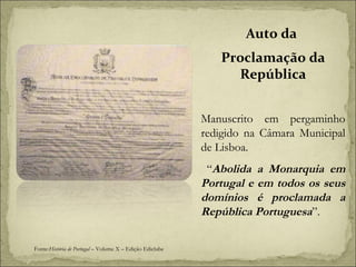 Auto da  Proclamação da República Manuscrito em pergaminho redigido na Câmara Municipal de Lisboa.  “ Abolida a Monarquia em Portugal e em todos os seus domínios é proclamada a República Portuguesa ”. Fonte: História de Portugal  – Volume X – Edição Ediclube 