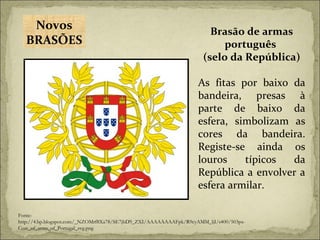 Brasão de armas português  (selo da República) As fitas por baixo da bandeira, presas à parte de baixo da esfera, simbolizam as cores da bandeira. Registe-se ainda os louros típicos da República a envolver a esfera armilar. Fonte:  http://4.bp.blogspot.com/_NZOMrf8Xa78/SE7jbD9_ZXI/AAAAAAAAFpk/R9cyAMM_ljI/s400/503px-Coat_of_arms_of_Portugal_svg.png Novos BRASÕES 
