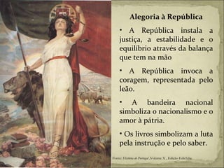 Alegoria à República A República instala a justiça, a estabilidade e o equilíbrio através da balança que tem na mão A República invoca a coragem, representada pelo leão. A bandeira nacional simboliza o nacionalismo e o amor à pátria. Os livros simbolizam a luta pela instrução e pelo saber. Fonte:  História de Portugal  ,Volume X , Edição Ediclube 
