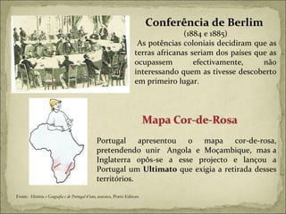 Conferência de Berlim  (1884 e 1885) As potências coloniais decidiram que as terras africanas seriam dos países que as ocupassem efectivamente, não interessando quem as tivesse descoberto em primeiro lugar. Fonte:  História e Geografia e de Portugal 6ºano,  autores, Porto Editora Portugal apresentou o mapa cor-de-rosa, pretendendo  unir  Angola  e  Moçambique,  mas a Inglaterra opôs-se a esse projecto e lançou a Portugal um  Ultimato  que exigia a retirada desses territórios. 