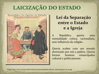 Fonte:  http://www.citi.pt/cultura/historia/personalidades/afonso_costa/images/cos_10.jpg Lei da Separação entre o Estado  e a Igreja  A República queria uma mentalidade crítica, racionalista, sem influência da religião. Queria acabar com um mundo dominado por reis e padres. Queria formar homens emancipados cultural e politicamente. 