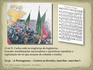 Fonte:  História e Geografia e de Portugal  6ºano – Porto Editora O rei D. Carlos cede às exigências da Inglaterra,. Grandes manifestações nacionalistas e patrióticas repudiam a capitulação do rei que acusam de cobarde e traidor. Surge  « A Portuguesa »: « Contra os bretões, marchar, marchar! » 