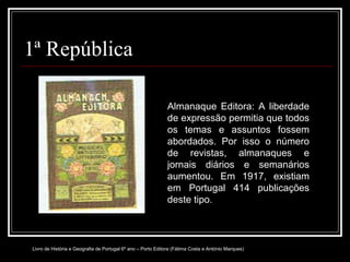 1ª República Almanaque Editora: A liberdade de expressão permitia que todos os temas e assuntos fossem abordados. Por isso o número de revistas, almanaques e jornais diários e semanários aumentou. Em 1917, existiam em Portugal 414 publicações deste tipo . Livro de História e Geografia de Portugal 6º ano – Porto Editora (Fátima Costa e António Marques) 
