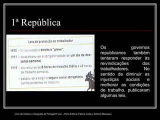 1ª República Os governos republicanos também tentaram responder às reivindicações dos trabalhadores. No sentido de diminuir as injustiças sociais e melhorar as condições de trabalho, publicaram algumas leis. Livro de História e Geografia de Portugal 6º ano – Porto Editora (Fátima Costa e António Marques) 