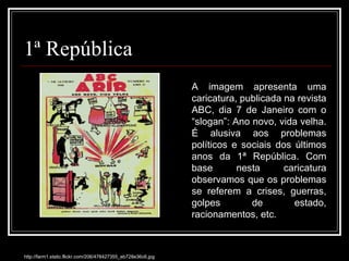1ª República http://farm1.static.flickr.com/206/478427355_eb728e36c6.jpg A imagem apresenta uma caricatura, publicada na revista ABC, dia 7 de Janeiro com o “slogan”: Ano novo, vida velha. É alusiva aos problemas políticos e sociais dos últimos anos da 1ª República. Com base nesta caricatura observamos que os problemas se referem a crises, guerras, golpes de estado, racionamentos, etc. 