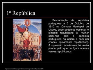 http://www.castelodosaprendizes.com/imagensdeco/Republica.JPG Proclamação da republica portuguesa a 5 de Outubro de 1910 na Câmara Municipal de Lisboa, onde podemos observar o símbolo republicano (a mulher semi-nua com a bandeira portuguesa ao ombro e com um chapéu tipicamente republicano). A opressão monárquica foi muito pouca, pelo que na figura apenas vemos republicanos. 1ª República 