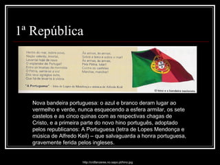 1ª República Nova bandeira portuguesa: o azul e branco deram lugar ao vermelho e verde, nunca esquecendo a esfera armilar, os sete castelos e as cinco quinas com as respectivas chagas de Cristo, e a primeira parte do novo hino português, adoptado pelos republicanos: A Portuguesa (letra de Lopes Mendonça e música de Alfredo Keil) – que salvaguarda a honra portuguesa, gravemente ferida pelos ingleses. http://crdfanzeres.no.sapo.pt/hino.jpg 
