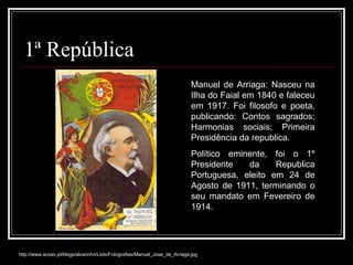 1ª República Manuel de Arriaga: Nasceu na Ilha do Faial em 1840 e faleceu em 1917. Foi filosofo e poeta, publicando: Contos sagrados; Harmonias sociais; Primeira Presidência da republica.  Político eminente, foi o 1º Presidente da Republica Portuguesa, eleito em 24 de Agosto de 1911, terminando o seu mandato em Fevereiro de 1914. http://www.aceav.pt/blogs/alvarinho/Lists/Fotografias/Manuel_Jose_de_Arriaga.jpg 