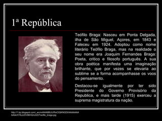 1ª República Teófilo Braga: Nasceu em Ponta Delgada, ilha de São Miguel, Açores, em 1843 e Faleceu em 1924. Adoptou como nome literário Teófilo Braga, mas na realidade o seu nome era Joaquim Fernandes Braga: Poeta, critico e filosofo português. A sua obra poética manifesta uma imaginação brilhante, que por vezes se elevaria ao sublime se a forma acompanhasse os voos do pensamento. Destacou-se igualmente por ter sido Presidente do Governo Provisório da Republica, e mais tarde (1915) exerceu a suprema magistratura da nação. http://1.bp.blogspot.com/_wcmxN4A6BUU/RxiCtQKNGDI/AAAAAAAAAbk/hY6uUDV96HQ/s320/Teofilo_braga.jpg 