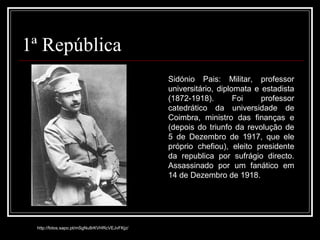1ª República http://fotos.sapo.pt/mSgNu8rKVHRcVEJvFKjz/ Sidónio Pais: Militar, professor universitário, diplomata e estadista (1872-1918). Foi professor catedrático da universidade de Coimbra, ministro das finanças e (depois do triunfo da revolução de 5 de Dezembro de 1917, que ele próprio chefiou), eleito presidente da republica por sufrágio directo. Assassinado por um fanático em 14 de Dezembro de 1918. 
