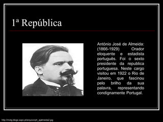 1ª República António José de Almeida: (1866-1929) Orador eloquente e estadista português. Foi o sexto presidente da republica portuguesa. Neste cargo visitou em 1922 o Rio de Janeiro, que fascinou pelo brilho da sua palavra, representando condignamente Portugal.  http://motg.blogs.sapo.pt/arquivo/ph_ajalmeida2.jpg 