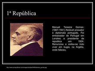 1ª República Manuel Teixeira Gomes: (1867-1941) Notável prosador e diplomata português. Foi embaixador de Portugal em Londres e presidente da republica em 1924. Renunciou e exilou-se indo viver em bugia, na Argélia, onde faleceu.  http://www.emspublinet.com/images/articles/5485/teixeira_gomes.jpg 