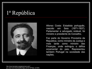 1ª República Afonso Costa: Estadista português, nascido em Seia (1871-1937). Parlamentar e advogado notável, foi ministro e presidente do Conselho. Fez parte do Governo Provisório da Republica, como ministro da Justiça e mais tarde como ministro das Finanças, onde extinguiu o défice orçamental do pais. Representou também Portugal na sociedade das nações. http://www.laicidade.org/galeria/main.php?g2_view=core.DownloadItem&g2_itemId=387&g2_serialNumber=1 