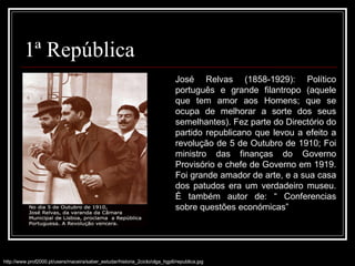 1ª República http://www.prof2000.pt/users/maceira/saber_estudar/historia_2ciclo/olga_hgp6/republica.jpg José Relvas (1858-1929): Político português e grande filantropo (aquele que tem amor aos Homens; que se ocupa de melhorar a sorte dos seus semelhantes). Fez parte do Directório do partido republicano que levou a efeito a revolução de 5 de Outubro de 1910; Foi ministro das finanças do Governo Provisório e chefe de Governo em 1919. Foi grande amador de arte, e a sua casa dos patudos era um verdadeiro museu. É também autor de: “ Conferencias sobre questões económicas” 