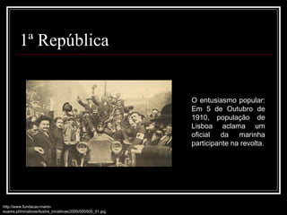 1ª República http://www.fundacao-mario-soares.pt/iniciativas/ilustra_iniciativas/2005/000500_01.jpg O entusiasmo popular: Em 5 de Outubro de 1910, população de Lisboa aclama um oficial da marinha participante na revolta. 