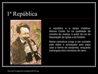 1ª República http://img119.imageshack.us/i/digitalizar0001fh1.jpg/ A república e a Igreja Católica: Afonso Costa, foi na qualidade de ministro da Justiça, o autor da Lei da Separação da Igreja e do Estado.  Nesta caricatura surge a ser coroado pelo diabo e ameaçado pelo papa (sob a forma de serpente), enquanto estrangula dois membros do clero. 