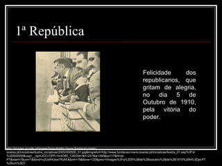 1ª República Felicidade dos republicanos, que gritam de alegria, no dia 5 de Outubro de 1910, pela vitória do poder. http://images.google.pt/imgres?imgurl=http://www.fundacao-mario-soares.pt/iniciativas/ilustra_iniciativas/2005/000500_01.jpg&imgrefurl=http://www.fundacao-mario-soares.pt/iniciativas/ilustra_01.asp%3Fid%3D000500&usg=__bpHJCCvTjPFr1Iv4O85_7JSGrl4=&h=231&w=350&sz=17&hl=pt-PT&start=7&um=1&tbnid=u2IJdtHUsw7RzM:&tbnh=79&tbnw=120&prev=/images%3Fq%3D5%2Bde%2Boutubro%2Bde%2B1910%26hl%3Dpt-PT%26um%3D1 