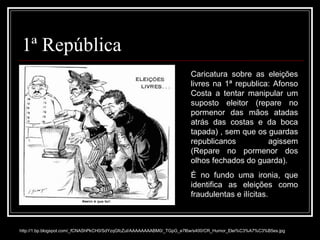 1ª República http://1.bp.blogspot.com/_fCNAShPkCH0/SdYzqGfcZuI/AAAAAAAABM0/_TGpG_e7l6w/s400/CR_Humor_Elei%C3%A7%C3%B5es.jpg Caricatura sobre as eleições livres na 1ª republica: Afonso Costa a tentar manipular um suposto eleitor (repare no pormenor das mãos atadas atrás das costas e da boca tapada) , sem que os guardas republicanos agissem (Repare no pormenor dos olhos fechados do guarda). É no fundo uma ironia, que identifica as eleições como fraudulentas e ilícitas. 