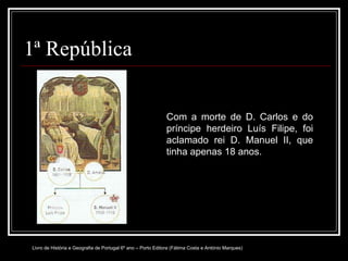 1ª República Com a morte de D. Carlos e do príncipe herdeiro Luís Filipe, foi aclamado rei D. Manuel II, que tinha apenas 18 anos. Livro de História e Geografia de Portugal 6º ano – Porto Editora (Fátima Costa e António Marques) 