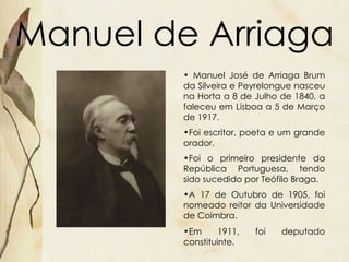 Manuel de Arriaga Manuel José de Arriaga Brum da Silveira e Peyrelongue nasceu na Horta a 8 de Julho de 1840, a faleceu em Lisboa a 5 de Março de 1917. Foi escritor, poeta e um grande orador. Foi o primeiro presidente da República Portuguesa, tendo sido sucedido por Teófilo Braga.  A 17 de Outubro de 1905, foi nomeado reitor da Universidade de Coimbra.  Em 1911,   foi deputado constituinte.   