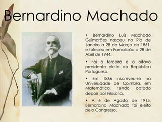 Bernardino Machado Bernardino Luís Machado Guimarães nasceu no Rio de Janeiro a 28 de Março de 1851, e faleceu em Famalicão a 28 de Abril de 1944. Foi o terceiro e o oitavo presidente eleito da República Portuguesa. Em 1866 inscreveu-se na Universidade de Coimbra, em Matemática, tendo optado depois por Filosofia.  A 6 de Agosto de 1915, Bernardino Machado foi eleito pelo Congresso. 