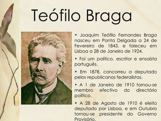 Teófilo Braga Joaquim Teófilo Fernandes Braga nasceu em Ponta Delgada a 24 de Fevereiro de 1843, e faleceu em Lisboa a 28 de Janeiro de 1924. Foi um político, escritor e ensaísta português. Em 1878, concorreu a deputado pelos republicanos federalistas.  A 1 de Janeiro de 1910 tornou-se membro efectivo do directório político. A 28 de Agosto de 1910 é eleito deputado por Lisboa, e em Outubro tornou-se presidente do Governo Provisório. 
