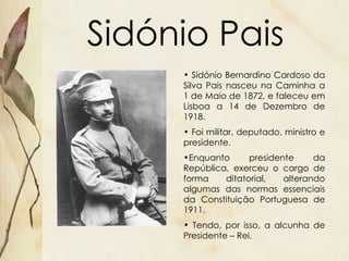 Sidónio Pais Sidónio Bernardino Cardoso da Silva Pais nasceu na Caminha a 1 de Maio de 1872, e faleceu em Lisboa a 14 de Dezembro de 1918. Foi militar, deputado, ministro e presidente.  Enquanto presidente da República, exerceu o cargo de forma ditatorial, alterando algumas das normas essenciais da Constituição Portuguesa de 1911. Tendo, por isso, a alcunha de Presidente – Rei. 