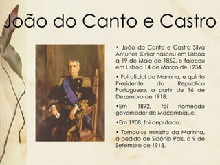 João do Canto e Castro João do Canto e Castro Silva Antunes Júnior nasceu em Lisboa a 19 de Maio de 1862, e faleceu em Lisboa 14 de Março de 1934.  Foi oficial da Marinha, e quinto Presidente da República Portuguesa, a partir de 16 de Dezembro de 1918. Em 1892, foi nomeado governador de Moçambique. Em 1908, foi deputado.  Tornou-se ministro da Marinha, a pedido de Sidónio Pais, a 9 de Setembro de 1918. 