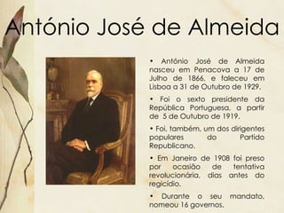 António José de Almeida António José de Almeida nasceu em Penacova a 17 de Julho de 1866, e faleceu em Lisboa a 31 de Outubro de 1929. Foi o sexto presidente da República Portuguesa, a partir de  5 de Outubro de 1919. Foi, também, um dos dirigentes populares do Partido Republicano. Em Janeiro de 1908 foi preso por ocasião de tentativa revolucionária, dias antes do regicídio. Durante o seu mandato, nomeou 16 governos. 
