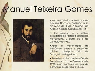 Manuel Teixeira Gomes Manuel Teixeira Gomes nasceu em Vila Nova de Portimão a 27 de Maio de 1860, e faleceu na Argélia a 18 de Outubro de 1941. Foi escritor, e o sétimo presidente da Primeira República Portuguesa, a partir de 6 de Outubro de 1923. Após a implantação da República, exerce o cargo de ministro plenipotenciário de Portugal, em Inglaterra.  Demitiu-se das suas funções de Presidente a 11 de Dezembro de 1925, num contexto de grande perturbação política e social.  