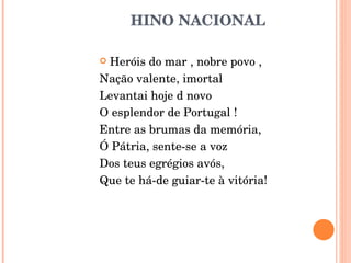 HINO NACIONAL  Heróis do mar , nobre povo ,  Nação valente, imortal  Levantai hoje d novo  O esplendor de Portugal ! Entre as brumas da memória, Ó Pátria, sente-se a voz Dos teus egrégios avós, Que te há-de guiar-te à vitória! 