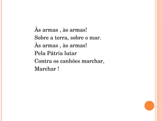 Às armas , às armas! Sobre a terra, sobre o mar. Às armas , às armas! Pela Pátria lutar  Contra os canhões marchar, Marchar ! 