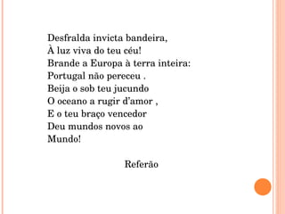 Desfralda invicta bandeira, À luz viva do teu céu!  Brande a Europa à terra inteira: Portugal não pereceu . Beija o sob teu jucundo O oceano a rugir d’amor , E o teu braço vencedor Deu mundos novos ao  Mundo! Referão 
