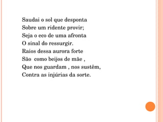 Saudai o sol que desponta  Sobre um ridente provir; Seja o eco de uma afronta O sinal do ressurgir. Raios dessa aurora forte  São  como beijos de mãe , Que nos guardam , nos sustêm, Contra as injúrias da sorte. 