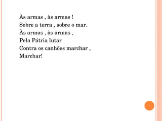 Às armas , às armas ! Sobre a terra , sobre o mar. Às armas , às armas ,  Pela Pátria lutar Contra os canhões marchar , Marchar! 