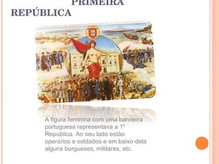 PRIMEIRA REPÚBLICA  A figura feminina com uma bandeira portuguesa representava a 1 ª  Rep ú blica. Ao seu lado estão oper á rios e soldados e em baixo dela alguns burgueses, militares, etc. 