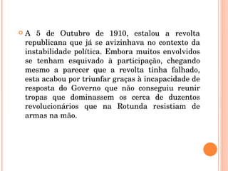 A 5 de Outubro de 1910, estalou a revolta republicana que já se avizinhava no contexto da instabilidade política. Embora muitos envolvidos se tenham esquivado à participação, chegando mesmo a parecer que a revolta tinha falhado, esta acabou por triunfar graças à incapacidade de resposta do Governo que não conseguiu reunir tropas que dominassem os cerca de duzentos revolucionários que na Rotunda resistiam de armas na mão. 