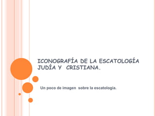 ICONOGRAFÍA DE LA ESCATOLOGÍA 
JUDÍA Y CRISTIANA. 
Un poco de imagen sobre la escatologia. 
 