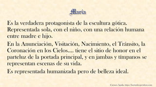 Es la verdadera protagonista de la escultura gótica.
Representada sola, con el niño, con una relación humana
entre madre e hijo.
En la Anunciación, Visitación, Nacimiento, el Tránsito, la
Coronación en los Cielos.... tiene el sitio de honor en el
parteluz de la portada principal, y en jambas y tímpanos se
representan escenas de su vida.
Es representada humanizada pero de belleza ideal.
Carmen Águila, https://hortushesperidum.com
 