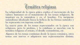 La religiosidad de la época gótica explica el incremento de los
valores humanos en el tratamiento de los temas religiosos. Se
inspirará en la naturaleza y en el hombre. Un incipiente
naturalismo idealizado busca la belleza de las formas naturales y
las representa con ingenua sencillez.
La mayor parte de los temas representados en la época son
religiosos, pero lo profano, y lo cotidiano se mezclan con la
temática religiosa: el retrato, el detalle costumbrista, etc.
Algunos de los temas continúan desde la época románica, otros
temas son nuevos o adquieren una representación distinta.
 