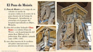 El Pozo de Moisés es el vestigio de un
calvario en medio de
un pozo estaba en el centro de la
gran claustro de la Cartuja de
Champmol . Actualmente se
encuentra en el parque del
hospital especializado en Dijon ,
Borgoña.
Es obra del escultor holandés Claus
Sluter y su sobrino Claus de
Werve , con la participación del
pintor Jean Malouel en la
policromía. Fue tallada y pintada
entre 1396 y 1405.
Es una obra maestra de la escultura
del gótico internacional y
precursora del arte renacentista.
Carmen Águila, https://hortushesperidum.com
 