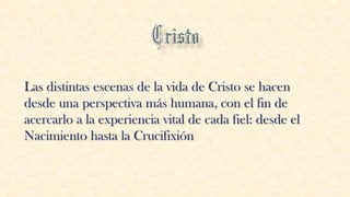Las distintas escenas de la vida de Cristo se hacen
desde una perspectiva más humana, con el fin de
acercarlo a la experiencia vital de cada fiel: desde el
Nacimiento hasta la Crucifixión
 