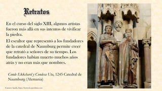 En el curso del siglo XIII, algunos artistas
fueron más allá en sus intentos de vivificar
la piedra.
El escultor que representó a los fundadores
de la catedral de Naumburg permite creer
que retrató a señores de su tiempo. Los
fundadores habían muerto muchos años
atrás y no eran más que nombres.
Carmen Águila, https://hortushesperidum.com
Conde Ekkchard y Condesa Uta, 1245 Catedral de
Naumburg (Alemania)
 