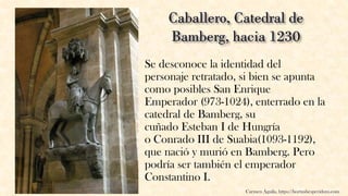 Se desconoce la identidad del
personaje retratado, si bien se apunta
como posibles San Enrique
Emperador (973-1024), enterrado en la
catedral de Bamberg, su
cuñado Esteban I de Hungría
o Conrado III de Suabia(1093-1192),
que nació y murió en Bamberg. Pero
podría ser también el emperador
Constantino I.
Carmen Águila, https://hortushesperidum.com
 