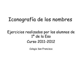 Iconografía de los nombres

Ejercicios realizados por los alumnos de
              1º de la Eso
            Curso 2011-2012
             Colegio San Francisco
 