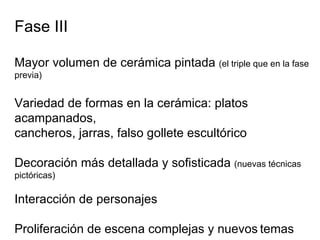 Fase III Mayor volumen de cerámica pintada  (el triple que en la fase previa) Variedad de formas en la cerámica: platos acampanados,  cancheros, jarras, falso gollete escultórico Decoración más detallada y sofisticada  (nuevas técnicas pictóricas) Interacción de personajes  Proliferación de escena complejas y nuevos   temas 